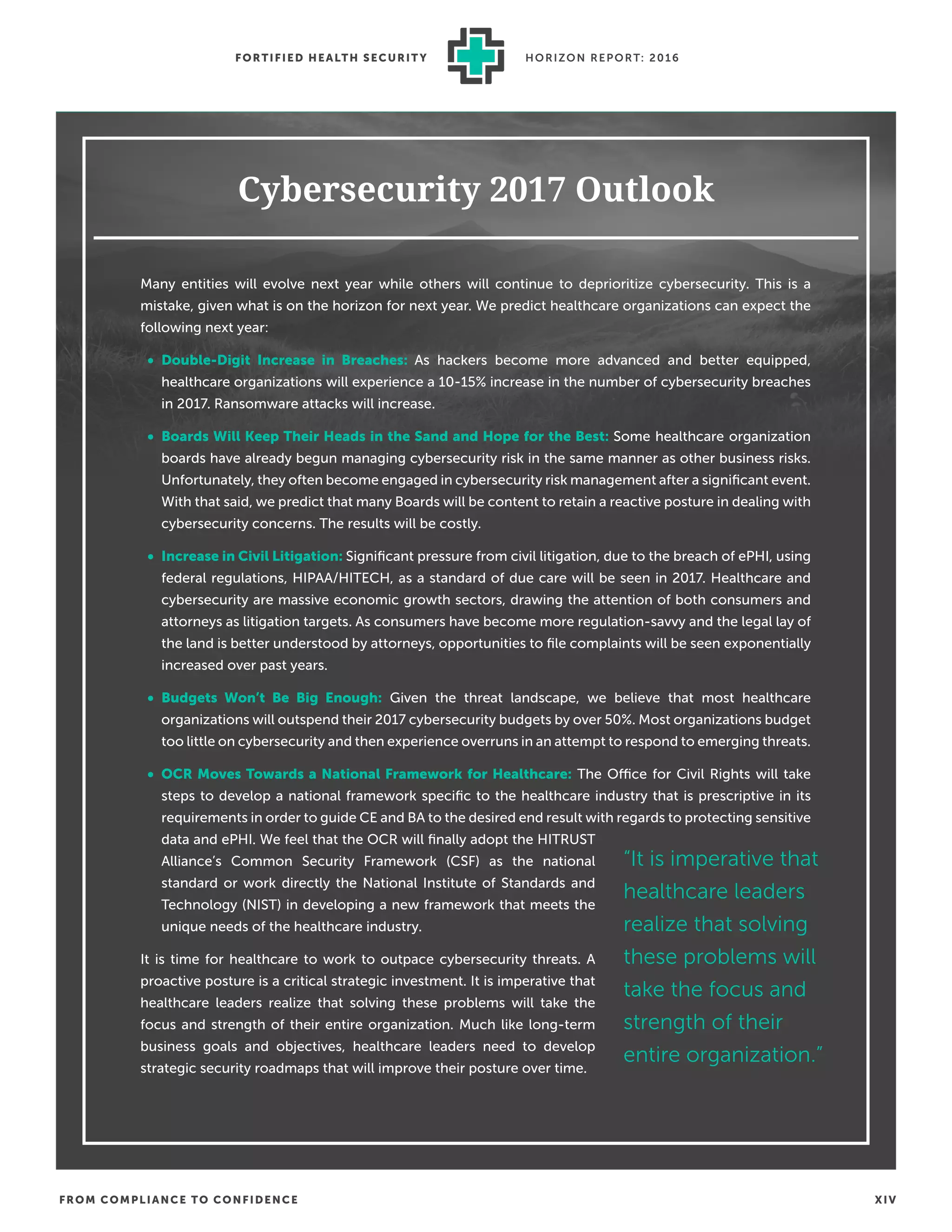 FROM COMPLIANCE TO CONFIDENCE XIV
FORTIFIED HEALTH SECURIT Y HORIZON REPORT: 2016
Cybersecurity 2017 Outlook
Many entities will evolve next year while others will continue to deprioritize cybersecurity. This is a
mistake, given what is on the horizon for next year. We predict healthcare organizations can expect the
following next year:
• Double-Digit Increase in Breaches: As hackers become more advanced and better equipped,
healthcare organizations will experience a 10-15% increase in the number of cybersecurity breaches
in 2017. Ransomware attacks will increase.
• Boards Will Keep Their Heads in the Sand and Hope for the Best: Some healthcare organization
boards have already begun managing cybersecurity risk in the same manner as other business risks.
Unfortunately, they often become engaged in cybersecurity risk management after a signiﬁcant event.
With that said, we predict that many Boards will be content to retain a reactive posture in dealing with
cybersecurity concerns. The results will be costly.
• Increase in Civil Litigation: Signiﬁcant pressure from civil litigation, due to the breach of ePHI, using
federal regulations, HIPAA/HITECH, as a standard of due care will be seen in 2017. Healthcare and
cybersecurity are massive economic growth sectors, drawing the attention of both consumers and
attorneys as litigation targets. As consumers have become more regulation-savvy and the legal lay of
the land is better understood by attorneys, opportunities to ﬁle complaints will be seen exponentially
increased over past years.
• Budgets Won’t Be Big Enough: Given the threat landscape, we believe that most healthcare
organizations will outspend their 2017 cybersecurity budgets by over 50%. Most organizations budget
too little on cybersecurity and then experience overruns in an attempt to respond to emerging threats.
• OCR Moves Towards a National Framework for Healthcare: The Office for Civil Rights will take
steps to develop a national framework speciﬁc to the healthcare industry that is prescriptive in its
requirements in order to guide CE and BA to the desired end result with regards to protecting sensitive
data and ePHI. We feel that the OCR will ﬁnally adopt the HITRUST
Alliance’s Common Security Framework (CSF) as the national
standard or work directly the National Institute of Standards and
Technology (NIST) in developing a new framework that meets the
unique needs of the healthcare industry.
It is time for healthcare to work to outpace cybersecurity threats. A
proactive posture is a critical strategic investment. It is imperative that
healthcare leaders realize that solving these problems will take the
focus and strength of their entire organization. Much like long-term
business goals and objectives, healthcare leaders need to develop
strategic security roadmaps that will improve their posture over time.
“It is imperative that
healthcare leaders
realize that solving
these problems will
take the focus and
strength of their
entire organization.”
 