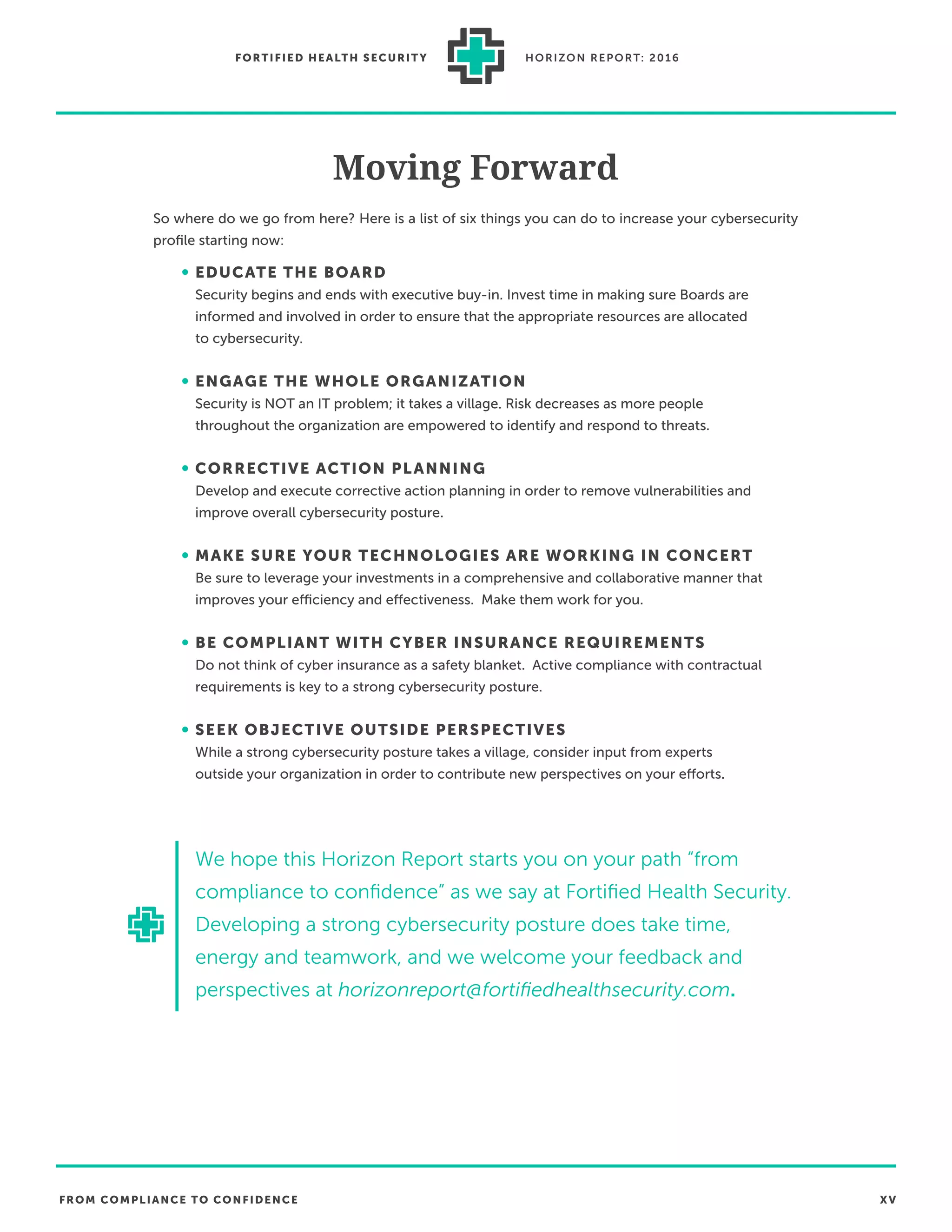 FROM COMPLIANCE TO CONFIDENCE XV
FORTIFIED HEALTH SECURIT Y HORIZON REPORT: 2016
Moving Forward
So where do we go from here? Here is a list of six things you can do to increase your cybersecurity
proﬁle starting now:
• EDUCATE THE BOARD
Security begins and ends with executive buy-in. Invest time in making sure Boards are
informed and involved in order to ensure that the appropriate resources are allocated
to cybersecurity.
• ENGAGE THE WHOLE ORGANIZATION
Security is NOT an IT problem; it takes a village. Risk decreases as more people
throughout the organization are empowered to identify and respond to threats.
• CORRECTIVE ACTION PLANNING
Develop and execute corrective action planning in order to remove vulnerabilities and
improve overall cybersecurity posture.
• MAKE SURE YOUR TECHNOLOGIES ARE WORKING IN CONCERT
Be sure to leverage your investments in a comprehensive and collaborative manner that
improves your efficiency and effectiveness. Make them work for you.
• BE COMPLIANT WITH CYBER INSURANCE REQUIREMENTS
Do not think of cyber insurance as a safety blanket. Active compliance with contractual
requirements is key to a strong cybersecurity posture.
• SEEK OBJECTIVE OUTSIDE PERSPECTIVES
While a strong cybersecurity posture takes a village, consider input from experts
outside your organization in order to contribute new perspectives on your efforts.
We hope this Horizon Report starts you on your path “from
compliance to conﬁdence” as we say at Fortiﬁed Health Security.
Developing a strong cybersecurity posture does take time,
energy and teamwork, and we welcome your feedback and
perspectives at horizonreport@fortiﬁedhealthsecurity.com.
 