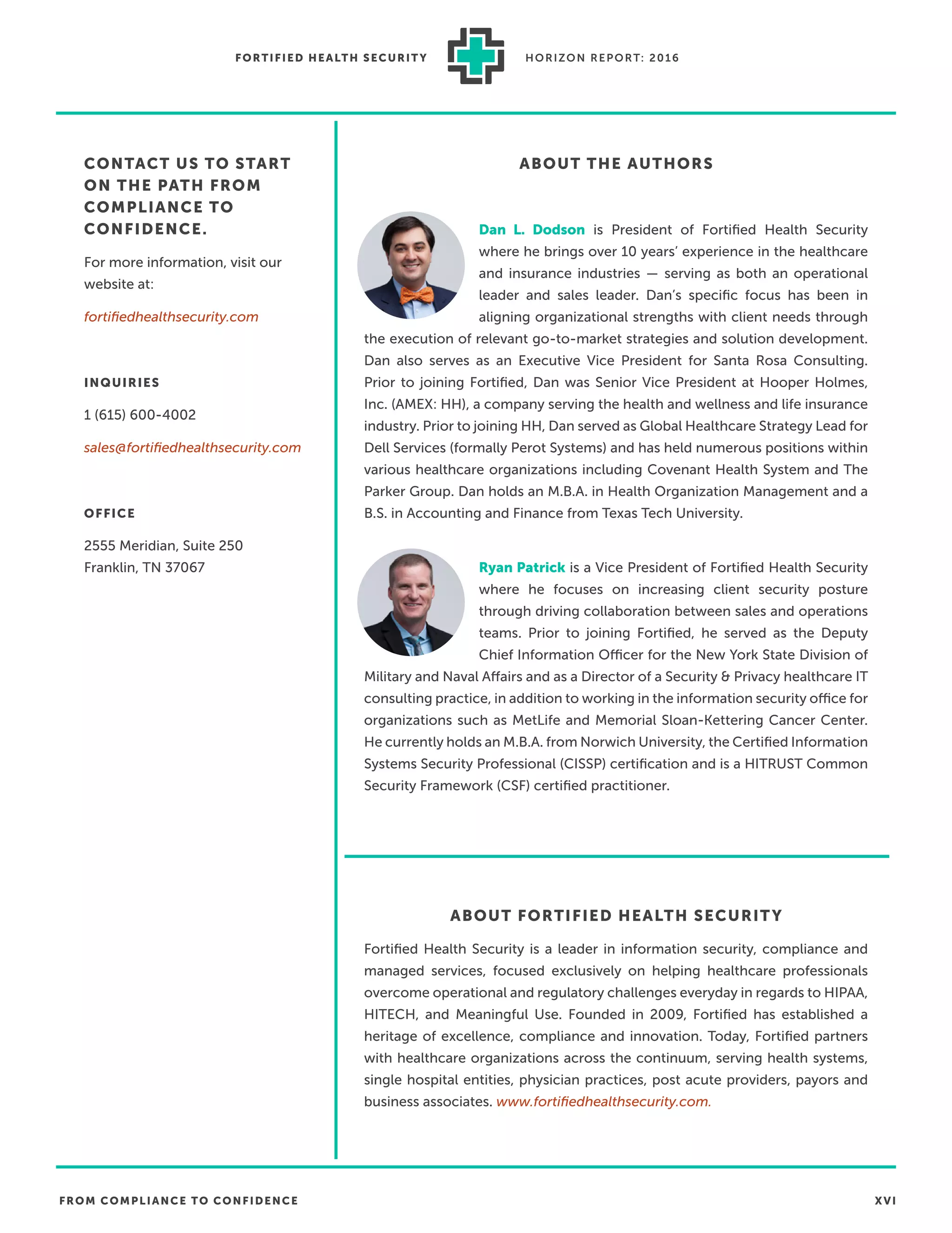 FROM COMPLIANCE TO CONFIDENCE XVI
FORTIFIED HEALTH SECURIT Y HORIZON REPORT: 2016
ABOUT FORTIFIED HEALTH SECURITY
Fortiﬁed Health Security is a leader in information security, compliance and
managed services, focused exclusively on helping healthcare professionals
overcome operational and regulatory challenges everyday in regards to HIPAA,
HITECH, and Meaningful Use. Founded in 2009, Fortiﬁed has established a
heritage of excellence, compliance and innovation. Today, Fortiﬁed partners
with healthcare organizations across the continuum, serving health systems,
single hospital entities, physician practices, post acute providers, payors and
business associates. www.fortiﬁedhealthsecurity.com.
Ryan Patrick is a Vice President of Fortiﬁed Health Security
where he focuses on increasing client security posture
through driving collaboration between sales and operations
teams. Prior to joining Fortiﬁed, he served as the Deputy
Chief Information Officer for the New York State Division of
Military and Naval Affairs and as a Director of a Security & Privacy healthcare IT
consulting practice, in addition to working in the information security office for
organizations such as MetLife and Memorial Sloan-Kettering Cancer Center.
He currently holds an M.B.A. from Norwich University, the Certiﬁed Information
Systems Security Professional (CISSP) certiﬁcation and is a HITRUST Common
Security Framework (CSF) certiﬁed practitioner.
Dan L. Dodson is President of Fortiﬁed Health Security
where he brings over 10 years’ experience in the healthcare
and insurance industries — serving as both an operational
leader and sales leader. Dan’s speciﬁc focus has been in
aligning organizational strengths with client needs through
the execution of relevant go-to-market strategies and solution development.
Dan also serves as an Executive Vice President for Santa Rosa Consulting.
Prior to joining Fortiﬁed, Dan was Senior Vice President at Hooper Holmes,
Inc. (AMEX: HH), a company serving the health and wellness and life insurance
industry. Prior to joining HH, Dan served as Global Healthcare Strategy Lead for
Dell Services (formally Perot Systems) and has held numerous positions within
various healthcare organizations including Covenant Health System and The
Parker Group. Dan holds an M.B.A. in Health Organization Management and a
B.S. in Accounting and Finance from Texas Tech University.
ABOUT THE AUTHORSCONTACT US TO START
ON THE PATH FROM
COMPLIANCE TO
CONFIDENCE.
For more information, visit our
website at:
fortiﬁedhealthsecurity.com
INQUIRIES
1 (615) 600-4002
sales@fortiﬁedhealthsecurity.com
OFFICE
2555 Meridian, Suite 250
Franklin, TN 37067
 