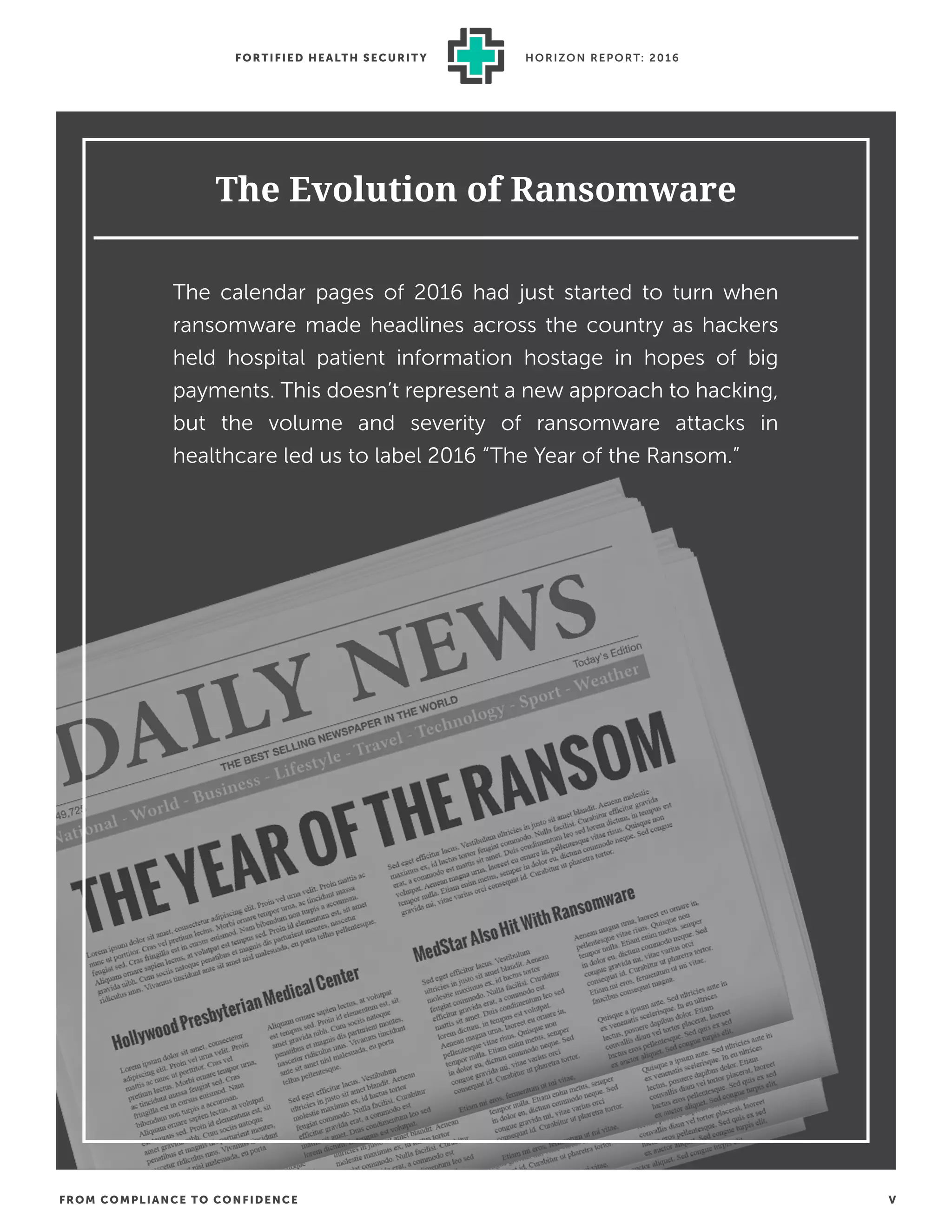FROM COMPLIANCE TO CONFIDENCE V
FORTIFIED HEALTH SECURIT Y HORIZON REPORT: 2016
The Evolution of Ransomware
The calendar pages of 2016 had just started to turn when
ransomware made headlines across the country as hackers
held hospital patient information hostage in hopes of big
payments. This doesn’t represent a new approach to hacking,
but the volume and severity of ransomware attacks in
healthcare led us to label 2016 “The Year of the Ransom.”
 