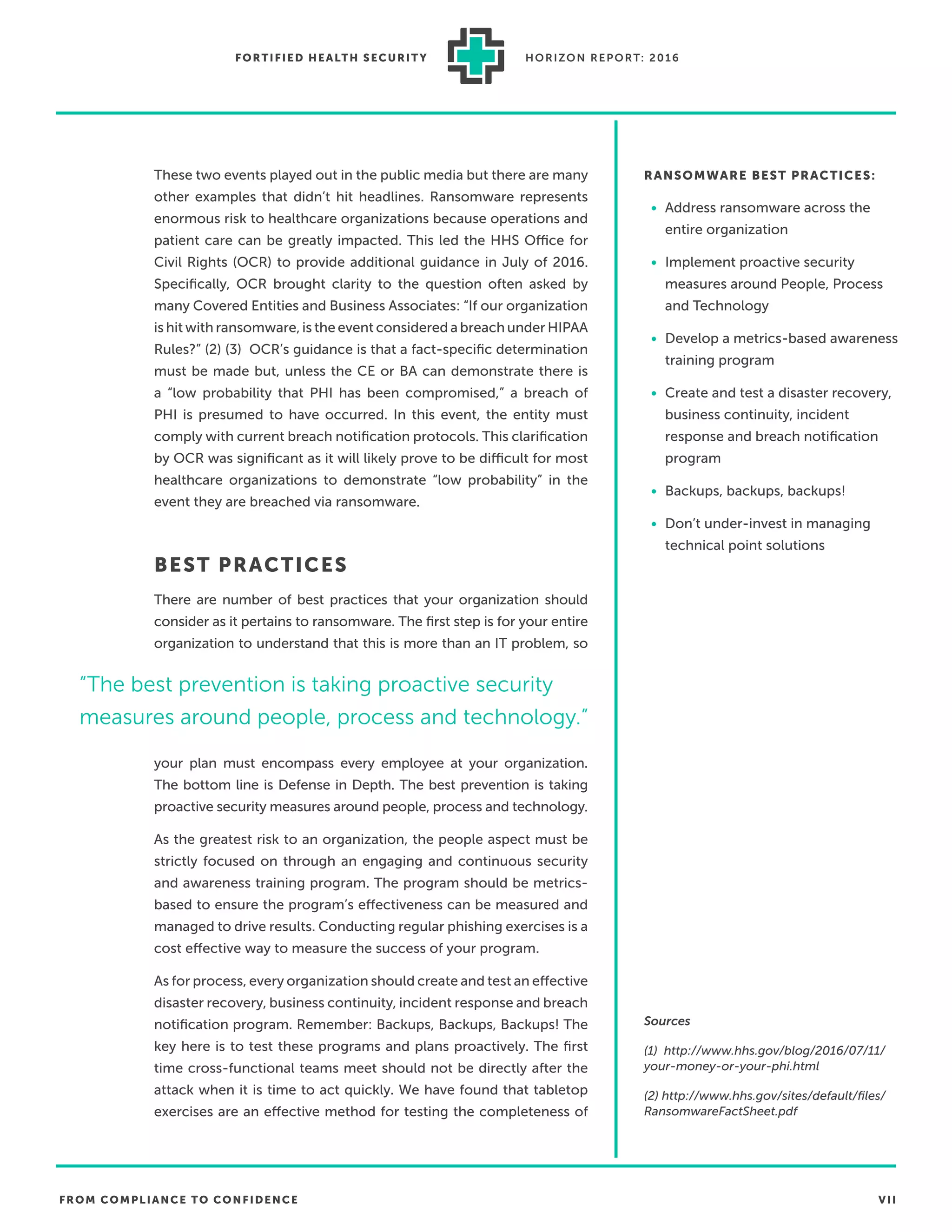 FROM COMPLIANCE TO CONFIDENCE VII
FORTIFIED HEALTH SECURIT Y HORIZON REPORT: 2016
These two events played out in the public media but there are many
other examples that didn’t hit headlines. Ransomware represents
enormous risk to healthcare organizations because operations and
patient care can be greatly impacted. This led the HHS Office for
Civil Rights (OCR) to provide additional guidance in July of 2016.
Speciﬁcally, OCR brought clarity to the question often asked by
many Covered Entities and Business Associates: “If our organization
is hit with ransomware, is the event considered a breach under HIPAA
Rules?” (2) (3) OCR’s guidance is that a fact-speciﬁc determination
must be made but, unless the CE or BA can demonstrate there is
a “low probability that PHI has been compromised,” a breach of
PHI is presumed to have occurred. In this event, the entity must
comply with current breach notiﬁcation protocols. This clariﬁcation
by OCR was signiﬁcant as it will likely prove to be difficult for most
healthcare organizations to demonstrate “low probability” in the
event they are breached via ransomware.
BEST PRACTICES
There are number of best practices that your organization should
consider as it pertains to ransomware. The ﬁrst step is for your entire
organization to understand that this is more than an IT problem, so
your plan must encompass every employee at your organization.
The bottom line is Defense in Depth. The best prevention is taking
proactive security measures around people, process and technology.
As the greatest risk to an organization, the people aspect must be
strictly focused on through an engaging and continuous security
and awareness training program. The program should be metrics-
based to ensure the program’s effectiveness can be measured and
managed to drive results. Conducting regular phishing exercises is a
cost effective way to measure the success of your program.
As for process, every organization should create and test an effective
disaster recovery, business continuity, incident response and breach
notiﬁcation program. Remember: Backups, Backups, Backups! The
key here is to test these programs and plans proactively. The ﬁrst
time cross-functional teams meet should not be directly after the
attack when it is time to act quickly. We have found that tabletop
exercises are an effective method for testing the completeness of
RANSOMWARE BEST PRACTICES:
• Address ransomware across the
entire organization
• Implement proactive security
measures around People, Process
and Technology
• Develop a metrics-based awareness
training program
• Create and test a disaster recovery,
business continuity, incident
response and breach notiﬁcation
program
• Backups, backups, backups!
• Don’t under-invest in managing
technical point solutions
Sources
(1) http://www.hhs.gov/blog/2016/07/11/
your-money-or-your-phi.html
(2) http://www.hhs.gov/sites/default/ﬁles/
RansomwareFactSheet.pdf
“The best prevention is taking proactive security
measures around people, process and technology.”
 