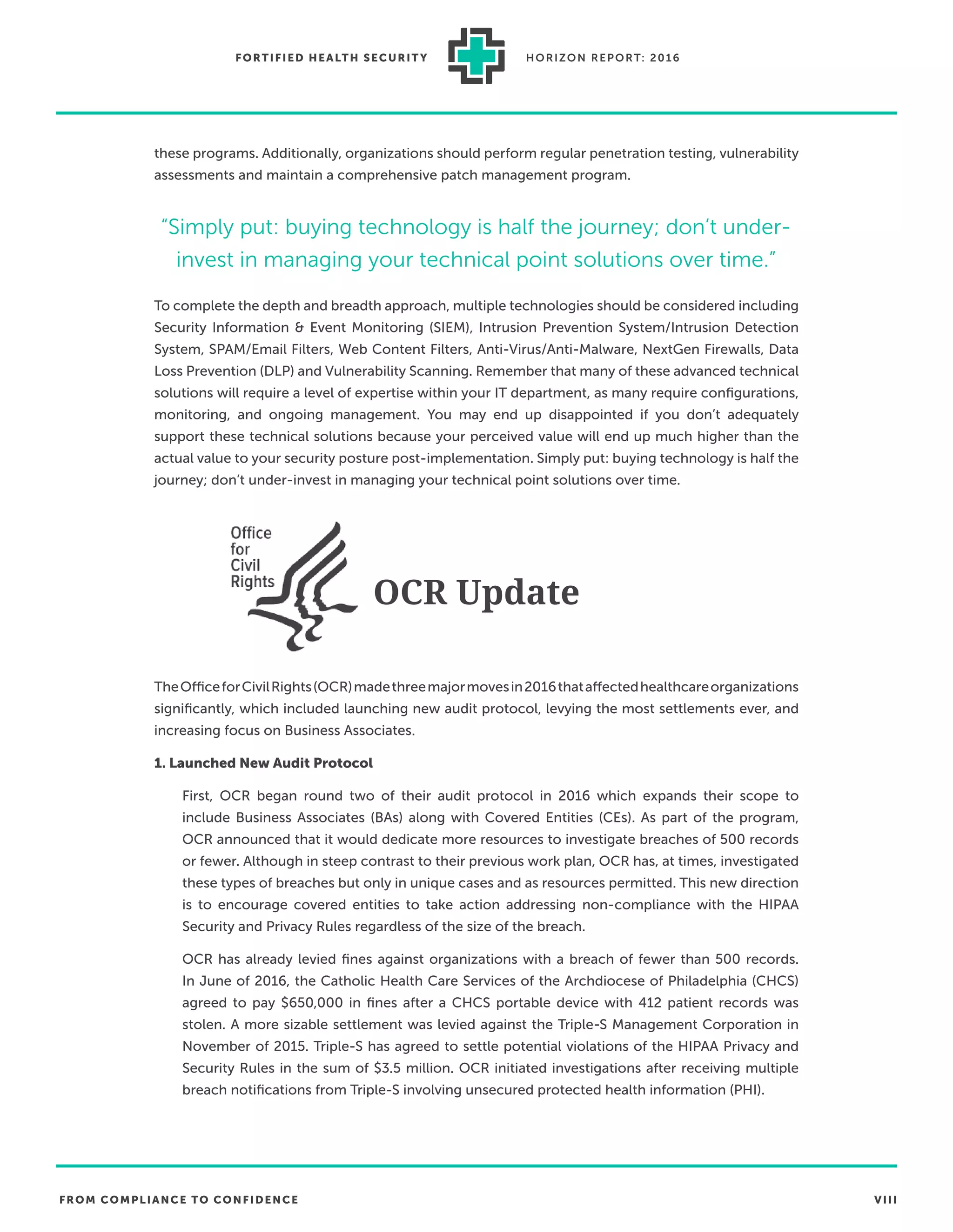 FROM COMPLIANCE TO CONFIDENCE VIII
FORTIFIED HEALTH SECURIT Y HORIZON REPORT: 2016
these programs. Additionally, organizations should perform regular penetration testing, vulnerability
assessments and maintain a comprehensive patch management program.
To complete the depth and breadth approach, multiple technologies should be considered including
Security Information & Event Monitoring (SIEM), Intrusion Prevention System/Intrusion Detection
System, SPAM/Email Filters, Web Content Filters, Anti-Virus/Anti-Malware, NextGen Firewalls, Data
Loss Prevention (DLP) and Vulnerability Scanning. Remember that many of these advanced technical
solutions will require a level of expertise within your IT department, as many require conﬁgurations,
monitoring, and ongoing management. You may end up disappointed if you don’t adequately
support these technical solutions because your perceived value will end up much higher than the
actual value to your security posture post-implementation. Simply put: buying technology is half the
journey; don’t under-invest in managing your technical point solutions over time.
OCR Update
TheOfficeforCivilRights(OCR)madethreemajormovesin2016thataffectedhealthcareorganizations
signiﬁcantly, which included launching new audit protocol, levying the most settlements ever, and
increasing focus on Business Associates.
1. Launched New Audit Protocol
First, OCR began round two of their audit protocol in 2016 which expands their scope to
include Business Associates (BAs) along with Covered Entities (CEs). As part of the program,
OCR announced that it would dedicate more resources to investigate breaches of 500 records
or fewer. Although in steep contrast to their previous work plan, OCR has, at times, investigated
these types of breaches but only in unique cases and as resources permitted. This new direction
is to encourage covered entities to take action addressing non-compliance with the HIPAA
Security and Privacy Rules regardless of the size of the breach.
OCR has already levied ﬁnes against organizations with a breach of fewer than 500 records.
In June of 2016, the Catholic Health Care Services of the Archdiocese of Philadelphia (CHCS)
agreed to pay $650,000 in ﬁnes after a CHCS portable device with 412 patient records was
stolen. A more sizable settlement was levied against the Triple-S Management Corporation in
November of 2015. Triple-S has agreed to settle potential violations of the HIPAA Privacy and
Security Rules in the sum of $3.5 million. OCR initiated investigations after receiving multiple
breach notiﬁcations from Triple-S involving unsecured protected health information (PHI).
“Simply put: buying technology is half the journey; don’t under-
invest in managing your technical point solutions over time.”
 