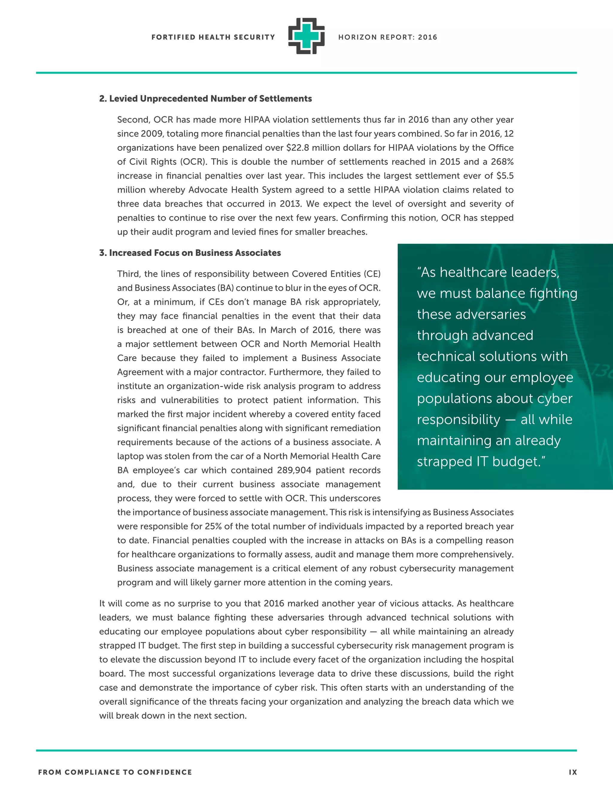 FROM COMPLIANCE TO CONFIDENCE IX
FORTIFIED HEALTH SECURIT Y HORIZON REPORT: 2016
2. Levied Unprecedented Number of Settlements
Second, OCR has made more HIPAA violation settlements thus far in 2016 than any other year
since 2009, totaling more ﬁnancial penalties than the last four years combined. So far in 2016, 12
organizations have been penalized over $22.8 million dollars for HIPAA violations by the Office
of Civil Rights (OCR). This is double the number of settlements reached in 2015 and a 268%
increase in ﬁnancial penalties over last year. This includes the largest settlement ever of $5.5
million whereby Advocate Health System agreed to a settle HIPAA violation claims related to
three data breaches that occurred in 2013. We expect the level of oversight and severity of
penalties to continue to rise over the next few years. Conﬁrming this notion, OCR has stepped
up their audit program and levied ﬁnes for smaller breaches.
3. Increased Focus on Business Associates
Third, the lines of responsibility between Covered Entities (CE)
and Business Associates (BA) continue to blur in the eyes of OCR.
Or, at a minimum, if CEs don’t manage BA risk appropriately,
they may face ﬁnancial penalties in the event that their data
is breached at one of their BAs. In March of 2016, there was
a major settlement between OCR and North Memorial Health
Care because they failed to implement a Business Associate
Agreement with a major contractor. Furthermore, they failed to
institute an organization-wide risk analysis program to address
risks and vulnerabilities to protect patient information. This
marked the ﬁrst major incident whereby a covered entity faced
signiﬁcant ﬁnancial penalties along with signiﬁcant remediation
requirements because of the actions of a business associate. A
laptop was stolen from the car of a North Memorial Health Care
BA employee’s car which contained 289,904 patient records
and, due to their current business associate management
process, they were forced to settle with OCR. This underscores
the importance of business associate management. This risk is intensifying as Business Associates
were responsible for 25% of the total number of individuals impacted by a reported breach year
to date. Financial penalties coupled with the increase in attacks on BAs is a compelling reason
for healthcare organizations to formally assess, audit and manage them more comprehensively.
Business associate management is a critical element of any robust cybersecurity management
program and will likely garner more attention in the coming years.
It will come as no surprise to you that 2016 marked another year of vicious attacks. As healthcare
leaders, we must balance ﬁghting these adversaries through advanced technical solutions with
educating our employee populations about cyber responsibility — all while maintaining an already
strapped IT budget. The ﬁrst step in building a successful cybersecurity risk management program is
to elevate the discussion beyond IT to include every facet of the organization including the hospital
board. The most successful organizations leverage data to drive these discussions, build the right
case and demonstrate the importance of cyber risk. This often starts with an understanding of the
overall signiﬁcance of the threats facing your organization and analyzing the breach data which we
will break down in the next section.
“As healthcare leaders,
we must balance ﬁghting
these adversaries
through advanced
technical solutions with
educating our employee
populations about cyber
responsibility — all while
maintaining an already
strapped IT budget.”
 