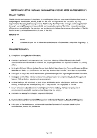 Page 1 of 3
RESPONSIBILITIES OF THE POSITION OF ENVIRONMENTAL OFFICER ON BOARD HAL PASSENGER SHIPS
PRIMARY FUNCTION:
The EO ensures environmental compliance by providing oversight and assistance to shipboard personnel in
complying with international, federal, state, and HAL laws and regulations and Focused ECP (FECP)
requirements that apply to the assigned ship. Additionally, the EO provides oversight and management of
the ship’s Learning Management System (LMS) and coordinates training. The EO is a non-watch standing
officer with responsibility for the oversight and verification of shipboard environmental compliance. The EO
has full access to all employees and to all areas of the ship.
REPORTS TO:
 Master
 Maintains an open line of communication to the VP Environmental Compliance Program (ECP)
MAJOR RESPONSIBILITIES:
1. Compliance Oversight and Verification:
 Conduct, together with pertinent shipboard personnel, monthly shipboard environmental self-
assessments to ensure the self-assessments are properly performed and reported to the VP ECP, among
others.
 Review the Oil Record Book, Garbage Record Book, Ballast Water Reporting Forms and Sewage and Gray
water Record Books for completeness and accuracy. Communicate needed corrections as appropriate.
 Participate in Flag State, Port State and other government inspections regarding environmental matters.
 Participate and facilitate internal and external audits as relates to Environmental, Safety Management
System, FECP, and other requirements as appropriate.
 Provide oversight and assistance to bring vessel related EMS Audit, Investigation, and Other Audit
findings, as appropriate, in the operating line’s Computerized Tracking System to closure.
 Ensure all wastes subject to special handling requirements are being managed properly and in
compliance with applicable requirements and operating line policies.
 Complete the weekly/monthly jobs assigned in AMOS-W.
2. Implementation of Environmental Management Systems and Objectives, Targets and Programs:
 Participate in the development, implementation and enforcement of corporate operating line
environmental policies and procedures
 