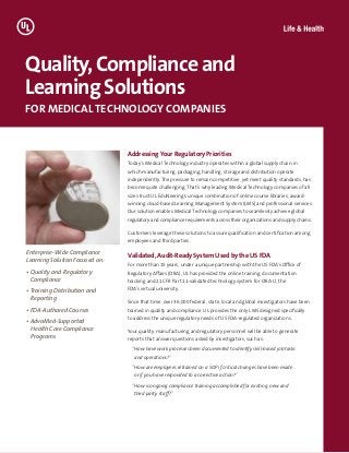 Addressing Your Regulatory Priorities
Today’s Medical Technology industry operates within a global supply chain, in
which manufacturing, packaging, handling, storage and distribution operate
independently. The pressure to remain competitive, yet meet quality standards, has
become quite challenging. That’s why leading Medical Technology companies of all
sizes trust UL EduNeering’s unique combination of online course libraries, award-
winning cloud-based Learning Management System (LMS) and professional services.
Our solution enables Medical Technology companies to seamlessly achieve global
regulatory and compliance requirements across their organizations and supply chains.
Customers leverage these solutions to assure qualification and certification among
employees and third parties.
Validated, Audit-Ready System Used by the US FDA
For more than 15 years, under a unique partnership with the US FDA’s Office of
Regulatory Affairs (ORA), UL has provided the online training, documentation
tracking and 21 CFR Part 11-validated technology system for ORA-U, the
FDA’s virtual university.
Since that time, over 36,000 federal, state, local and global investigators have been
trained in quality and compliance. UL provides the only LMS designed specifically
to address the unique regulatory needs of US FDA-regulated organizations.
Your quality, manufacturing and regulatory personnel will be able to generate
reports that answer questions asked by investigators, such as:
“How have work processes been documented to identify skill-based job tasks
and operations?”
“How are employees retrained on a SOP if critical changes have been made
or if you have responded to a corrective action?”
“How is ongoing compliance training accomplished for existing, new and
third party staff?”
Quality,Complianceand
LearningSolutions
FOR MEDICAL TECHNOLOGY COMPANIES
Enterprise-Wide Compliance
Learning Solution Focused on:
• Quality and Regulatory
Compliance
• Training Distribution and
Reporting
• FDA-Authored Courses
• AdvaMed-Supported
Health Care Compliance
Programs
 