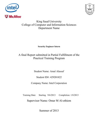 King Saud University
College of Computer and Information Sciences
Department Name
Security Engineer Intern
A final Report submitted in Partial Fulfillment of the
Practical Training Program
Student Name: Amal Alassaf
Student ID#: 429201822
Company Name: Intel Corporation
Training Date: Starting 9/6/2013 Completion: 1/8/2013
Supervisor Name: Omar M Al-othiem
Summer of 2013
 