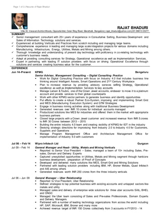 Page 1 of 3 | Resume of Rajat Bhaduri
RAJAT BHADURI
Villa 30, VaswaniAshtonWoods, Opposite Intel, Outer Ring Road, Marathalli, Bangalore | rajat_bhaduri@yahoo.com|+91 88613 03277
SUMMARY
 Senior management consultant with 25+ years of experience in Consultative Selling, Business Development and
Sales of Information Technology solutions and services.
 Experienced at building Verticals and Practices from scratch including and managing large teams.
 Comprehensive experience in leading and managing large scale integration projects for various domains including
Manufacturing, Infrastructure, Energy, Utilities, Metals and Mining among others.
 Thorough knowledge and understanding of present day technology with proficiency in co-relating technology with
customer’s business needs.
 Adept at providing consulting services for Strategy, Operational excellence as well as Implementation Services.
 Expert in partnering with leading IT solution providers with focus on driving Operational Excellence through
solutions and services creating business value for the customer.
EXPERIENCE
Jun 14–Present KPMG Bengaluru
Senior Advisor, Management Consulting – Digital Consulting Practice
 Work for Digital Consulting Practice with focus on Industry 4.0 that includes business line
thinking around Intelligent Assets, Smart Operations and 21st Century Workplace
 Plan to increase revenue by providing advisory services selling Strategy, Operational
excellence as well as Implementation Services to key accounts
 Manage Larsen & Toubro, one of the Crown Jewel accounts, endeavor to move it to a platinum
account and provide services to their global counterparts
 Work with other KPMG sector partners to generate business and identify opportunities
 Put efforts to create a robust Partner Eco-System, improving and implementing Smart Grid
and MES (Manufacturing Execution System) and GTM Strategies
 Engage in business mining activities along with traditional Business Development
 Generated revenues over INR 10 crores for individual accounts managed
 Productized solutions like MES for industries and offered them in the market with appropriate
business partners
 Closed large projects with a Crown Jewel customer and increased revenue from INR 5 crores
to INR 30 Crores between 2013 – 2015
 Building the entire industry 4.0 team and creating visibility of KPMG for IOT in the industry
 Devising strategic directions for improvising from Industry 2.0 to Industry 4.0 for Customers,
Suppliers and Operations
 Manage Program Management Office and Architecture Management Office for
implementation of Industry 4.0 with customers
Jul 06 – Feb 14 Wipro Infotech Ltd Gurgaon
Jul 09 – Feb 14
Jul 06 – Jun 09
General Manager and Head– Utility, Metals and Mining Verticals
 Reported to Senior Vice President – Sales; managed a team of 15+ including Sales, Pre-
sales, Domain and Delivery Experts
 Captured unexploited opportunities in Utilities, Metals and Mining segment through hardcore
business development, preparation of Proof of Concepts
 Developed and delivered many solutions like MES, Smart Grid and Mining Solutions
 Partnered with leading solution providers including IBM, HP, Broner Metals, Quad Infotech
and AIS among others
 Generated revenues worth INR 250 crores from the three industry verticals
General Manager – Uber Relationship
 Reported to Vice President, Uber Relationship
 Defined strategies to tap potential business with existing accounts and untapped sectors like
metals and utility
 Managed sales and delivery of enterprise wide solutions for three uber accounts SAIL, BHEL
and ONGC
 Managed the Uber team consisting of Sales and Pre-sales Professionals, Domain Experts
and Delivery Managers
 Partnered with a number of leading technology organizations from across the world including
HP, SAP, Microsoft, IBM, Broner and many more
 Achieved revenue target of INR 150 Crores collectively from 3 accounts in FY2013 - 14
 