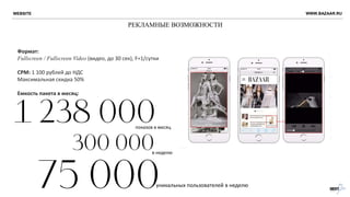РЕКЛАМНЫЕ ВОЗМОЖНОСТИ
WWW.BAZAAR.RU
Формат:
Fullscreen / Fullscreen Video (видео, до 30 сек), F=1/сутки
CPM: 1 100 рублей до НДС
Максимальная скидка 50%
Емкость пакета в месяц:
показов в месяц
уникальных пользователей в неделю
в неделю
WEBSITE
 