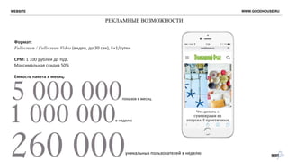 РЕКЛАМНЫЕ ВОЗМОЖНОСТИ
WWW.GOODHOUSE.RU
Формат:
Fullscreen / Fullscreen Video (видео, до 30 сек), F=1/сутки
CPM: 1 100 рублей до НДС
Максимальная скидка 50%
Емкость пакета в месяц:
показов в месяц
в неделю
уникальных пользователей в неделю
WEBSITE
 