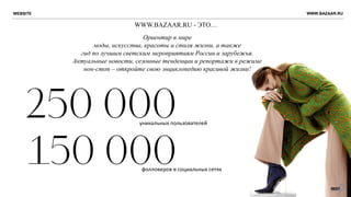 WWW.BAZAAR.RU - ЭТО…
Ориентир в мире
моды, искусства, красоты и стиля жизни, а также
гид по лучшим светским мероприятиям России и зарубежья.
Актуальные новости, сезонные тенденции и репортажи в режиме
нон-стоп – откройте свою энциклопедию красивой жизни!
WEBSITE WWW.BAZAAR.RU
уникальных пользователей
фолловеров в социальных сетях
 
