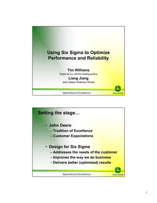 1
Operational Excellence
Using Six Sigma to Optimize
Performance and Reliability
Tim Williams
Deere & Co. World Headquarters
Liang Jiang
John Deere Waterloo Works
Operational Excellence
Setting the stage…
• John Deere
– Tradition of Excellence
– Customer Expectations
• Design for Six Sigma
– Addresses the needs of the customer
– Improves the way we do business
– Delivers better (optimized) results
 