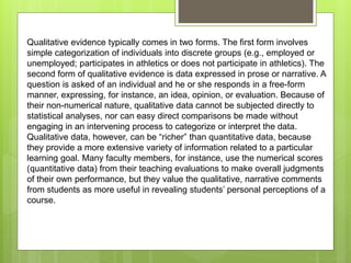 Qualitative evidence typically comes in two forms. The first form involves
simple categorization of individuals into discrete groups (e.g., employed or
unemployed; participates in athletics or does not participate in athletics). The
second form of qualitative evidence is data expressed in prose or narrative. A
question is asked of an individual and he or she responds in a free-form
manner, expressing, for instance, an idea, opinion, or evaluation. Because of
their non-numerical nature, qualitative data cannot be subjected directly to
statistical analyses, nor can easy direct comparisons be made without
engaging in an intervening process to categorize or interpret the data.
Qualitative data, however, can be “richer” than quantitative data, because
they provide a more extensive variety of information related to a particular
learning goal. Many faculty members, for instance, use the numerical scores
(quantitative data) from their teaching evaluations to make overall judgments
of their own performance, but they value the qualitative, narrative comments
from students as more useful in revealing students’ personal perceptions of a
course.
 