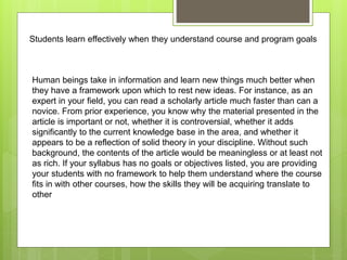 Students learn effectively when they understand course and program goals
Human beings take in information and learn new things much better when
they have a framework upon which to rest new ideas. For instance, as an
expert in your field, you can read a scholarly article much faster than can a
novice. From prior experience, you know why the material presented in the
article is important or not, whether it is controversial, whether it adds
significantly to the current knowledge base in the area, and whether it
appears to be a reflection of solid theory in your discipline. Without such
background, the contents of the article would be meaningless or at least not
as rich. If your syllabus has no goals or objectives listed, you are providing
your students with no framework to help them understand where the course
fits in with other courses, how the skills they will be acquiring translate to
other
 
