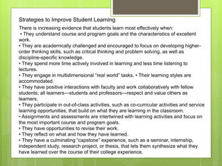 Strategies to Improve Student Learning
There is increasing evidence that students learn most effectively when:
• They understand course and program goals and the characteristics of excellent
work.
• They are academically challenged and encouraged to focus on developing higher-
order thinking skills, such as critical thinking and problem solving, as well as
discipline-specific knowledge.
• They spend more time actively involved in learning and less time listening to
lectures.
• They engage in multidimensional “real world” tasks. • Their learning styles are
accommodated.
• They have positive interactions with faculty and work collaboratively with fellow
students; all learners—students and professors—respect and value others as
learners.
• They participate in out-of-class activities, such as co-curricular activities and service
learning opportunities, that build on what they are learning in the classroom.
• Assignments and assessments are intertwined with learning activities and focus on
the most important course and program goals.
• They have opportunities to revise their work.
• They reflect on what and how they have learned.
• They have a culminating “capstone” experience, such as a seminar, internship,
independent study, research project, or thesis, that lets them synthesize what they
have learned over the course of their college experience.
 