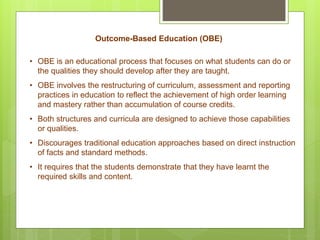 Outcome-Based Education (OBE)
• OBE is an educational process that focuses on what students can do or
the qualities they should develop after they are taught.
• OBE involves the restructuring of curriculum, assessment and reporting
practices in education to reflect the achievement of high order learning
and mastery rather than accumulation of course credits.
• Both structures and curricula are designed to achieve those capabilities
or qualities.
• Discourages traditional education approaches based on direct instruction
of facts and standard methods.
• It requires that the students demonstrate that they have learnt the
required skills and content.
 