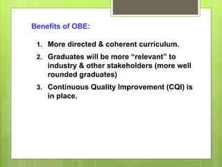 Benefits of OBE:
1. More directed & coherent curriculum.
2. Graduates will be more “relevant” to
industry & other stakeholders (more well
rounded graduates)
3. Continuous Quality Improvement (CQI) is
in place.
 