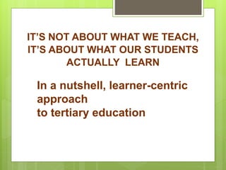 IT’S NOT ABOUT WHAT WE TEACH,
IT’S ABOUT WHAT OUR STUDENTS
ACTUALLY LEARN
In a nutshell, learner-centric
approach
to tertiary education
 