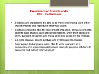 Expectations on Students under
OBE – the Outcomes
• Students are expected to be able to do more challenging tasks other
than memorize and reproduce what was taught.
• Students should be able to: write project proposals, complete projects,
analyze case studies, give case presentations, show their abilities to
think, question, research, and make decisions based on the findings.
• Be more creative, able to analyze and synthesize information.
• Able to plan and organize tasks, able to work in a team as a
community or in entrepreneurial service teams to propose solutions to
problems and market their solutions.
 