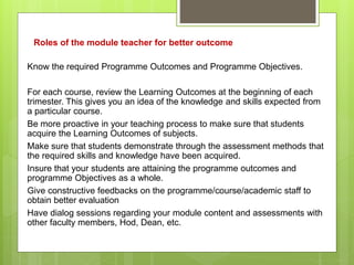 Roles of the module teacher for better outcome
Know the required Programme Outcomes and Programme Objectives.
For each course, review the Learning Outcomes at the beginning of each
trimester. This gives you an idea of the knowledge and skills expected from
a particular course.
Be more proactive in your teaching process to make sure that students
acquire the Learning Outcomes of subjects.
Make sure that students demonstrate through the assessment methods that
the required skills and knowledge have been acquired.
Insure that your students are attaining the programme outcomes and
programme Objectives as a whole.
Give constructive feedbacks on the programme/course/academic staff to
obtain better evaluation
Have dialog sessions regarding your module content and assessments with
other faculty members, Hod, Dean, etc.
 