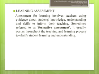 LEARNING ASSESSMENT AND OUTCOMES-BASED TEACHING
Architect A.F.M.Mohiuddin Akhand
Head of the Department
Department of Interior Architecture
 LEARNING ASSESSMENT
Assessment for learning involves teachers using
evidence about students' knowledge, understanding
and skills to inform their teaching. Sometimes
referred to as 'formative assessment', it usually
occurs throughout the teaching and learning process
to clarify student learning and understanding.
 