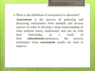 LEARNING ASSESSMENT AND OUTCOMES-BASED TEACHING
Architect A.F.M.Mohiuddin Akhand
Head of the Department
Department of Interior Architecture
 What is the definition of assessment in education?
Assessment is the process of gathering and
discussing information from multiple and diverse
sources in order to develop a deep understanding of
what students know, understand, and can do with
their knowledge as a result of
their educationalexperiences; the process
culminates when assessment results are used to
improve
 