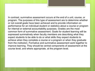 In contrast, summative assessment occurs at the end of a unit, course, or
program. The purposes of this type of assessment are to determine whether
or not overall goals have been achieved and to provide information on
performance for an individual student or statistics about a course or program
for internal or external accountability purposes. Grades are the most
common form of summative assessment. Goals for student learning will be
expressed summatively when faculty members are describing what they
expect students to be able to do or what skills they expect students to
achieve when they complete a course or a program or when they graduate
from the institution. Formative and summative assessment work together to
improve learning. They should be central components of assessment at the
course level, and where appropriate, at the program level.
 