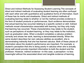 Direct and Indirect Methods for Assessing Student Learning The concepts of
direct and indirect methods of evaluating student learning are often confused
with each other and with quantitative and qualitative forms of information. Each
of these has its merits and drawbacks. Direct and indirect methods of
evaluating learning relate to whether or not the method provides evidence in
the form of student products or performances. Such evidence demonstrates
that actual learning has occurred relating to a specific content or skill. Indirect
methods reveal characteristics associated with learning, but they only imply
that learning has occurred. These characteristics may relate to the student,
such as perceptions of student learning, or they may relate to the institution,
such as graduation rates. When a student completes a calculus problem
correctly and shows her work, learning is demonstrated directly. When the
same student describes her own calculus abilities as excellent, she is
demonstrating indirectly that she has learned calculus. Both of these pieces of
information about the student’s performance are important. For example, a
student’s perception that she is doing poorly in calculus when she is actually
doing well would provide important information to both the student and the
professor. However, indirect evidence—in this case, a perception—is less
meaningful without the associated direct and tangible evidence of learning.
 