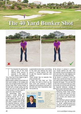 48
The 40 Yard Bunker Shot
www.eastalgarvemag.com
Pro stats Name:	 Bradley Dye
From:	 Darlington, England
Club:	 Monte Rei Golf
	 & Country Club
Position: 	 Assistant Golf
	Professional	
Turned Pro:	 2015 off Scratch
Background: 	BA Hons Golf
Management Degree, University of
Central Lancashire. District, County
& University Golf Teams.
Career Low Score of 66 (-6)
Golf
T
he dreaded 40 yard bunker
shot is one of the most
difficult shots around to
execute in the game of
Golf. Shane Lowry Quoted
“As a Tour pro I’d be happy to get it
inside 15 feet from here.”
Most amateur golfers would take out
their sand wedge or lob wedge and
play it as a longer bunker shot, which
would make them swing harder at
the ball with a longer swing, but the
result will end up with the ball still
in the bunker or could catch it
clean and clear the green.
The percentage play and
method I would advise for
amateurs would be to take
a less lofted club such as a
gap wedge or pitching wedge
and play a splash shot to get
the required distance, without
having to make a longer swing
with a more lofted club. Still
keeping the same principles as
a greenside bunker shot, committing
to the shot and striking the sand
around 2 inches behind the ball
to get the required trajectory and
contact.
Three simple tips to execute this
shot correctly are:
1 Open the club face up. This
will allow the ball to climb up the
face more and produce a higher
trajectory and produce more spin on
the ball and most importantly clear
the bunker lip.
2 As shown in picture 2, position
your hands behind the ball. This
will maintain bounce throughout the
shot and stop the club digging into
the sand and you duffing the shot.
3 As shown in picture 2 have the
shaft more central and lined up with
your belt buckle instead of leaning it
towards the target. This will add loft
to the club and ensure that you clear
the bunker lip and the ball will travel
the required distance, instead of
taking too much sand and not hitting
the ball the required distance.
Following these three simple
tips could save shots in your
round which in return will lower
your scores and reduce your
handicap.
For individual, group or playing
lessons call +351 281 950 950
or email golf@monterei.com
Lessons include all equipment
hire, golf balls and water.
This months tip from Assistant Professional at Monte Rei Golf, Bradley Dye.

 