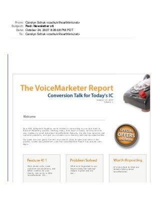October 15, 2007
Volume 1
As a WSI Authorized Supplier, we're thrilled to come along as you fast track to
Internet Marketing success. Starting today, then twice a month, we'll tip toe into
your mailbox to small talk about VoiceMarketer features, dip into how we solve real
customer problems, and give you a heads up on learning and earning opportunities.
Our goals are your goals. Convert your client's clicks to sales and shine in the
process. Ladies and gentlemen, your first VoiceMarketer Report has arrived. Lets
begin.
More phone calls, more
customer conversations, and
better metrics for your
clients. Join us for a little
VoiceMarketer 101...
What ever happened to our
fingers doing the walking?
Google is great and all,
but...
IC's from East to West are
already talking about
VoiceMarketer.
From: Carolyn Schuk <cschuk@earthlink.net>
Subject: Fwd: Newsletter v6
Date: October 24, 2007 8:26:08 PM PDT
To: Carolyn Schuk <cschuk@earthlink.net>
 