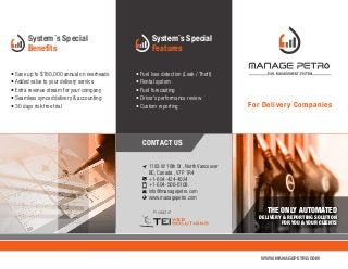 System´s Special
Benefits
For Delivery Companies
WWW.MANAGEPETRO.COM
Product of
1183 W 16th St , North Vancouver
BC, Canada , V7P 1R4
+1-604-424-4024
+1-604-506-6108
info@managepetro.com
www.managepetro.com
THE ONLY AUTOMATED
DELIVERY & REPORTING SOLUTION
FOR YOU & YOUR CLIENTS
CONTACT US
• Save up to $180,000 annual on overheads
• Added value to your delivery service
• Extra revenue stream for your company
• Seamless synced delivery & accounting
• 30 days risk free trial
System´s Special
Features
• Fuel lose detection (Leak / Theft)
• Rental system
• Fuel forecasting
• Driver’s performance review
• Custom reporting
 