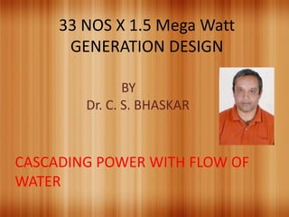33 NOS X 1.5 Mega Watt 
GENERATION DESIGN 
BY 
Dr. C. S. BHASKAR 
CASCADING POWER WITH FLOW OF 
WATER 
 