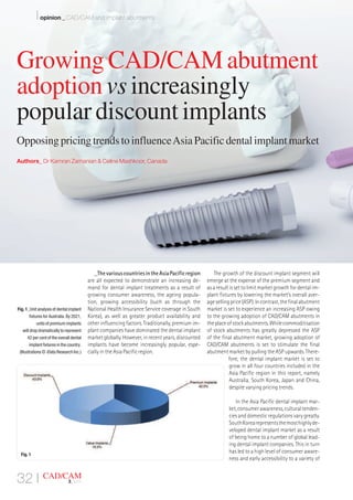 _ThevariouscountriesintheAsiaPacificregion
are all expected to demonstrate an increasing de-
mand for dental implant treatments as a result of
growing consumer awareness, the ageing popula-
tion, growing accessibility (such as through the
National Health Insurance Service coverage in South
Korea), as well as greater product availability and
other influencing factors. Traditionally, premium im-
plant companies have dominated the dental implant
market globally. However, in recent years, discounted
implants have become increasingly popular, espe-
cially in the Asia Pacific region.
The growth of the discount implant segment will
emerge at the expense of the premium segment and
asaresultissettolimitmarketgrowthfordentalim-
plant fixtures by lowering the market’s overall aver-
agesellingprice(ASP).Incontrast,thefinalabutment
market is set to experience an increasing ASP owing
to the growing adoption of CAD/CAM abutments in
theplaceofstockabutments.Whilecommoditisation
of stock abutments has greatly depressed the ASP
of the final abutment market, growing adoption of
CAD/CAM abutments is set to stimulate the final
abutment market by pulling the ASP upwards. There-
fore, the dental implant market is set to
grow in all four countries included in the
Asia Pacific region in this report, namely
Australia, South Korea, Japan and China,
despite varying pricing trends.
In the Asia Pacific dental implant mar-
ket,consumerawareness,culturaltenden-
cies and domestic regulations vary greatly.
SouthKorearepresentsthemosthighlyde-
veloped dental implant market as a result
of being home to a number of global lead-
ing dental implant companies. This in turn
has led to a high level of consumer aware-
ness and early accessibility to a variety of
Fig. 1_Unit analysis of dental implant
fixtures for Australia. By 2021,
units of premium implants
will drop dramatically to represent
42 per cent of the overall dental
implant fixtures in the country.
(Illustrations © iData Research Inc.)
32 I CAD/CAM
3_2015
Fig. 1
I opinion _ CAD/CAM and implant abutments
Growing CAD/CAM abutment
adoption vs increasingly
popular discount implants
Opposing pricing trends to influenceAsia Pacific dental implant market
Authors_ Dr Kamran Zamanian & Celine Mashkoor, Canada
 