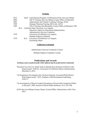 2
Training
2012 Ed.D. Joint Doctoral Program, UCSB and Cal Poly, San Luis Obispo
2004 AB 75 Training, San Luis Obispo County Office of Education
2003 Administrator and Teacher Coaching Training, ACSA
1999 Strategic Planning Training, Bill Cook, ACSA
1989 CSLA Training, San Bernardino County Office of Education 1983
M.A. California State University, Los Angeles
Education: Option in Educational Administration
Administrative Services Credential
1979 University of California, Los Angeles
Multiple Subjects Credential
1979 B.A. University of California, Los Angeles
Psychology Major
California Credentials
Administrative Services Credential, Current
Multiple Subjects Credential, Current
Publications and Awards
Seeking to grow professionally while influencing the professional community
“Research You Can Use: Study Seeks to Identify Key Elements of District-wide
Improvement”, EDCAL, Association of California School Administrators,
December 8, 2014.
“An Exploratory Investigation Into The Key Elements Associated With District-
Wide Improvement”, 2012, ProQuest, UMI Dissertations Publishing,
3545117.
“An Investigation of District Leaders Perceptions of Forces that Complicate Efforts
to Succeed”, 2009, Journal of School Public Relations, 30, 4, 281-308.
ACSA San Luis Obispo County Charter, Central Office Administrator of the Year,
2013.
 
