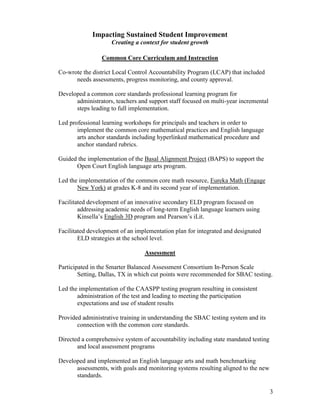 3
Impacting Sustained Student Improvement
Creating a context for student growth
Common Core Curriculum and Instruction
Co-wrote the district Local Control Accountability Program (LCAP) that included
needs assessments, progress monitoring, and county approval.
Developed a common core standards professional learning program for
administrators, teachers and support staff focused on multi-year incremental
steps leading to full implementation.
Led professional learning workshops for principals and teachers in order to
implement the common core mathematical practices and English language
arts anchor standards including hyperlinked mathematical procedure and
anchor standard rubrics.
Guided the implementation of the Basal Alignment Project (BAPS) to support the
Open Court English language arts program.
Led the implementation of the common core math resource, Eureka Math (Engage
New York) at grades K-8 and its second year of implementation.
Facilitated development of an innovative secondary ELD program focused on
addressing academic needs of long-term English language learners using
Kinsella’s English 3D program and Pearson’s iLit.
Facilitated development of an implementation plan for integrated and designated
ELD strategies at the school level.
Assessment
Participated in the Smarter Balanced Assessment Consortium In-Person Scale
Setting, Dallas, TX in which cut points were recommended for SBAC testing.
Led the implementation of the CAASPP testing program resulting in consistent
administration of the test and leading to meeting the participation
expectations and use of student results
Provided administrative training in understanding the SBAC testing system and its
connection with the common core standards.
Directed a comprehensive system of accountability including state mandated testing
and local assessment programs
Developed and implemented an English language arts and math benchmarking
assessments, with goals and monitoring systems resulting aligned to the new
standards.
 