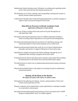 4
Implemented student-learning system, Illuminate, exceeding goals regarding teacher
use for state and local tests and ongoing classroom use.
Developed the use of Aeries Analytics and corresponding warning point systems to
quickly monitor student performance.
Collaborated with high school math and English departments to identify strategies to
improve Early Assessment Program (EAP) results.
Data-Driven Processes to Reach Academic Goals
Application of Response to Intervention
Led the use of data in setting school and system-level goals through the use
individual Data Talks.
Developed a data-based monitoring system for AMAO expectations leading to
results exceeding federal expectations in ELD growth and redesignations.
Developed and implemented data driven practices for identifying, placing, and
monitoring students in intervention programs across content areas
Organized and presented student data results for use by district administration,
principals, and teachers in support of Response to Intervention steps.
Identified key variables associated with student challenges through the use of
longitudinal data resulting in program and resource shifts.
Created protocol for district and school goal evaluation using student data including
the identification of safe harbor levels and individual teacher impact.
Provided direction to school sites in implementing professional learning community
strategies.
Planned and facilitated district-wide grade level meetings focused on mathematics
instructional growth.
Raising All the Boats in the Harbor
The impact of system-wide actions on student results
Participated in the gathering of evidence, creation, and presentation of the Local
Control Assessment Plan (LCAP).
Planned, conducted, and evaluated thrice-yearly administrative workshops intended
to set and achieve district goals.
Developed and facilitated professional learning activities associated with CAASPP
program including SBAC and CAA student supports.
 