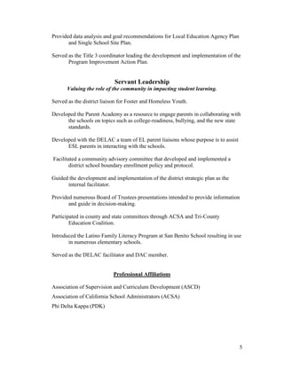 5
Provided data analysis and goal recommendations for Local Education Agency Plan
and Single School Site Plan.
Served as the Title 3 coordinator leading the development and implementation of the
Program Improvement Action Plan.
Servant Leadership
Valuing the role of the community in impacting student learning.
Served as the district liaison for Foster and Homeless Youth.
Developed the Parent Academy as a resource to engage parents in collaborating with
the schools on topics such as college-readiness, bullying, and the new state
standards.
Developed with the DELAC a team of EL parent liaisons whose purpose is to assist
ESL parents in interacting with the schools.
Facilitated a community advisory committee that developed and implemented a
district school boundary enrollment policy and protocol.
Guided the development and implementation of the district strategic plan as the
internal facilitator.
Provided numerous Board of Trustees presentations intended to provide information
and guide in decision-making.
Participated in county and state committees through ACSA and Tri-County
Education Coalition.
Introduced the Latino Family Literacy Program at San Benito School resulting in use
in numerous elementary schools.
Served as the DELAC facilitator and DAC member.
Professional Affiliations
Association of Supervision and Curriculum Development (ASCD)
Association of California School Administrators (ACSA)
Phi Delta Kappa (PDK)
 
