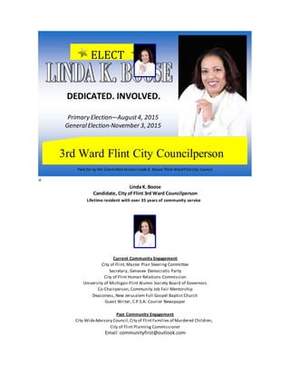u
Linda K. Boose
Candidate, City of Flint 3rd Ward Councilperson
Lifetime resident with over 35 years of community service
Current Community Engagement
City of Flint, Master Plan Steering Committee
Secretary, Genesee Democratic Party
City of Flint Human Relations Commission
University of Michigan-Flint Alumni Society Board of Governors
Co-Chairperson, Community Job Fair Mentorship
Deaconess, New Jerusalem Full Gospel Baptist Church
Guest Writer, C.P.S.A. Courier Newspaper
Past Community Engagement
City-WideAdvisory Council,City of FlintFamilies of Murdered Children,
City of Flint Planning Commissioner
Email: communityfirst@outlook.com
Paid for by the Committee to elect Linda K. Boose Third Ward Flint City Council
3rd Ward Flint City Councilperson
ELECT
DEDICATED. INVOLVED.
Primary Election—August4, 2015
GeneralElection-November 3, 2015
 