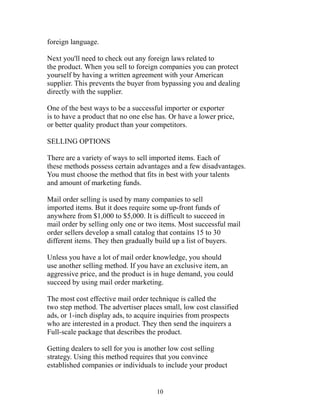 foreign language. 
Next you'll need to check out any foreign laws related to 
the product. When you sell to foreign companies you can protect 
yourself by having a written agreement with your American 
supplier. This prevents the buyer from bypassing you and dealing 
directly with the supplier. 
One of the best ways to be a successful importer or exporter 
is to have a product that no one else has. Or have a lower price, 
or better quality product than your competitors. 
SELLING OPTIONS 
There are a variety of ways to sell imported items. Each of 
these methods possess certain advantages and a few disadvantages. 
You must choose the method that fits in best with your talents 
and amount of marketing funds. 
Mail order selling is used by many companies to sell 
imported items. But it does require some up-front funds of 
anywhere from $1,000 to $5,000. It is difficult to succeed in 
mail order by selling only one or two items. Most successful mail 
order sellers develop a small catalog that contains 15 to 30 
different items. They then gradually build up a list of buyers. 
Unless you have a lot of mail order knowledge, you should 
use another selling method. If you have an exclusive item, an 
aggressive price, and the product is in huge demand, you could 
succeed by using mail order marketing. 
The most cost effective mail order technique is called the 
two step method. The advertiser places small, low cost classified 
ads, or 1-inch display ads, to acquire inquiries from prospects 
who are interested in a product. They then send the inquirers a 
Full-scale package that describes the product. 
Getting dealers to sell for you is another low cost selling 
strategy. Using this method requires that you convince 
established companies or individuals to include your product 
10 
 
