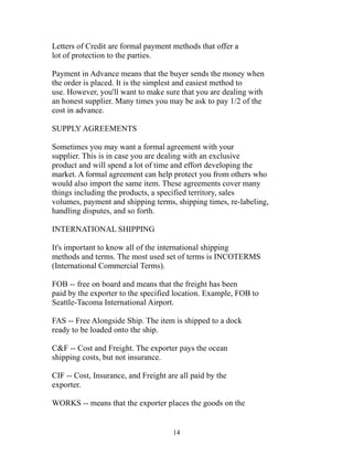 Letters of Credit are formal payment methods that offer a 
lot of protection to the parties. 
Payment in Advance means that the buyer sends the money when 
the order is placed. It is the simplest and easiest method to 
use. However, you'll want to make sure that you are dealing with 
an honest supplier. Many times you may be ask to pay 1/2 of the 
cost in advance. 
SUPPLY AGREEMENTS 
Sometimes you may want a formal agreement with your 
supplier. This is in case you are dealing with an exclusive 
product and will spend a lot of time and effort developing the 
market. A formal agreement can help protect you from others who 
would also import the same item. These agreements cover many 
things including the products, a specified territory, sales 
volumes, payment and shipping terms, shipping times, re-labeling, 
handling disputes, and so forth. 
INTERNATIONAL SHIPPING 
It's important to know all of the international shipping 
methods and terms. The most used set of terms is INCOTERMS 
(International Commercial Terms). 
FOB -- free on board and means that the freight has been 
paid by the exporter to the specified location. Example, FOB to 
Seattle-Tacoma International Airport. 
FAS -- Free Alongside Ship. The item is shipped to a dock 
ready to be loaded onto the ship. 
C&F -- Cost and Freight. The exporter pays the ocean 
shipping costs, but not insurance. 
CIF -- Cost, Insurance, and Freight are all paid by the 
exporter. 
WORKS -- means that the exporter places the goods on the 
14 
 