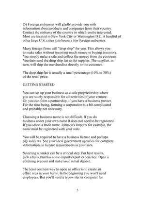 (5) Foreign embassies will gladly provide you with 
information about products and companies from their country. 
Contact the embassy of the country in which you're interested. 
Most are located in New York City or Washington D.C. A handful of 
other large U.S. cities also house a few foreign embassies. 
Many foreign firms will "drop ship" for you. This allows you 
to make sales without investing much money in buying inventory. 
You simply make a sale and collect the money from the customer. 
You then send the drop ship fee to the supplier. The supplier, in 
turn, will ship the merchandise directly to the customer. 
The drop ship fee is usually a small percentage (10% to 30%) 
of the retail price. 
GETTING STARTED 
You can set up your business as a sole proprietorship where 
you are solely responsible for all activities of your venture. 
Or, you can form a partnership, if you have a business partner. 
For the time being, forming a corporation is a bit complicated 
and probably not necessary. 
Choosing a business name is not difficult. If you do 
business under your own name it does not need to be registered. 
If you select a trade name, Johnson's Imports for example, the 
name must be registered with your state. 
You will be required to have a business license and perhaps 
pay sales tax. See your local government agencies for complete 
information on license requirements in your area. 
Selecting a banker can be a critical step. For best results, 
pick a bank that has some import/export experience. Open a 
checking account and make your initial deposit. 
The least costliest way to open an office is to create an 
office area in your home. In the beginning you won't need 
employees. But you'll need a typewriter or computer for 
5 
 