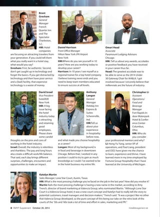 8 HMYP Supplement October 20, 2014 HotelManagement.net
Omari Head
Associate
Paramount Lodging Advisors
Chicago
HM: Tell us about any awards, accolades
or positive feedback you have received
in your career thus far.
Head: The greatest accolade was to
be able to serve as the 2014 Under
30 Gateway Chair for AH&LA. I got
involved because I sincerely believe that
millennials are the future of industry.
Christopher Li
Assistant
Operations/
Food and
Beverage
Manager
Fort Rapids In-
door Waterpark
Hotel & Confer-
ence Center
Columbus,
Ohio
HM: Who do
you consider
your professional mentors and why?
Li: Hong Yu Yang, senior VP of
operations, and Paul Liang, president
and CEO, have given me the chance
to learn, experience and thrive. I have
learned more in my time employed by
Fortune Group Hospitality than I have
learned at the University of Michigan.
Brent
Gresham
General
Manager
French
Quarter Inn
and The
Spectator
Charleston,
S.C.
HM: Hotel
companies
are focusing on attracting travelers from
your generation. If you could tell them
what you really want in a hotel stay,
what would you say?
Gresham: First, be authentic. Second,
don’t get caught up in technology and
forget the basics. If you get distracted by
technology and then have poor service
and a [bad] facility, that expensive
technology is a waste of money.
David Israel
Vice President
hotelAVE
New York
HM: A big
issue facing
the hotel
industry today
is attracting
and retaining
good
employees.
Please share
some candid
thoughts on the pros and cons of
working in the hotel industry.
Israel: Overall, the industry is relentless
and thankless. The pay and long hours
also create a difficult work/life balance.
That said, each day brings different
surprises, challenges, encounters and
opportunities to make an impact.
Katelyn Martin
Sales Manager, Lone Star Court, Austin, Texas
HM: What is the most pressing challenge you’ve faced on the job in the last year? How did you resolve it?
Martin feels the most pressing challenge is having a new name in the market, according to Amy
Trench, director of brand marketing at Valencia Group, who nominated Martin. “Although Lone Star
Court is a Valencia Group hotel, it was a new court concept and Katelyn had to really tell the story to
potential customers, travel managers and decision-makers,” Trench said. “It was a project like no other
that Valencia Group developed, so the pure concept of this being our take on the retro look of the
courts of the ’50s and ’60s took a lot of time and effort in sales, marketing and PR.”
Daniel Harrison
Front Office Manager
Hilton New York JFK Airport
New York
HM:Where do you see yourself in 10
years? How are you working today to
develop your career?
Harrison: In 10 years I see myself as a
regional trainer for a top hotel company.
I believe training never ends and you
need to keep team members educated
to ensure success at all levels.
Anthony
Langan
General
Manager
Holiday Inn
Express &
Suites
Schererville,
Ind.
HM:Tell us
about your
experience
in hospitality
before now,
and what made you choose hospitality
as a career?
Langan: Most of my background is
in food and beverage in downtown
Chicago. Before that, I worked in any
position I could to try to gain as much
knowledge as I could. I’ve wanted to be
in the hotel business my entire life.
C2201_R51115_100214 HMYP_6.BK.indd 8 10/7/2014 10:53:17 AM
 