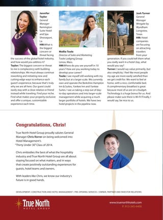 R
Valencia
Kately
at L
Hotel M
A U S T I N
HOTEL VAL
Val_HfPgH_HotelM
DEVELOPMENT, CONSTRUCTION AND HOTEL MANAGEMENT / PRE-OPENING SERVICES / OWNER, PARTNER AND INVESTOR RELATIONS
www.truenorthhotels.com
P: 913-345-6400
Congratulations, Chris!
True North Hotel Group proudly salutes General
Manager Chris Rorrer on being welcomed into
Hotel Management’s
“Thirty Under 30”Class of 2014.
Chris embodies the best of what the hospitality
industry and True North Hotel Group are all about:
staying focused on what matters, and in ways
that create positively outstanding experiences for
guests, hotel teams and owners.
With leaders like Chris, we know our industry’s
future is in good hands.
Mollie Toole
Director of Sales and Marketing
Toole Lodging Group
Lenox, Mass.
HM:Where do you see yourself in 10
years? How are you working today to
develop your career?
Toole: I see myself still working with my
family but at a larger scale. We currently
own and operate the Berkshire Hampton
Inn & Suites, Yankee Inn and Yankee
Suites. I see us taking a step out of day-
to-day operations and into larger-scale
management while acquiring a much
larger portfolio of hotels. We have two
hotel projects in the pipeline now.
Josh Turner
General
Manager
Wingate by
Wyndham
Longview,
Texas
HM: Hotel
companies
are focusing
on attracting
travelers
from your
generation. If you could tell them what
you really want in a hotel stay, what
would you say?
Turner: I would say value primarily, but
also simplicity. I feel like most people
my age are more easily satisfied than
we get credit for. We want to feel at
home, with a nice, comfortable bed.
A complimentary breakfast is great
because most of us are on a budget.
Technology is a huge bonus for us. And
please make sure there is Wi-Fi! Finally, I
would say, be nice to us.
Jennifer
Taylor
General
Manager
Remington
Suite Hotel
and Spa
Shreveport,
La.
HM:What is
the biggest
concern or
threat facing
the success of the global hotel industry,
and how would you address it?
Taylor: The biggest concern or threat
to me is complacency with building
relationships. We must always continue
reworking and initiating new and
cutting-edge ways to enhance each
guest’s experience, because that’s truly
why we are all here. Our guest could
easily stay with a close relative or friend
instead while traveling. Find your niche.
Find what makes your property exclusive
and offer a unique, customizable
experience each time.
C2201_R51115_100214 HMYP_6.BK.indd 12 10/7/2014 11:02:50 AM
 