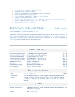 
 A creative, dynamic and smart approach to sales
 High level of sales and service ability
 Competent in handling and working through customer objections
 Strong negotiation and persuasion skills
 Proven successful background in a target driven environment
 Ambition and determination to succeed
 The ability to deal with customers over the telephone in a confident and professional manner
 Positive, self-motivated and able to work on own initiative
 Ability to work in a team environment
CUSTOM INSTALLATION BUSINESS SOLUTION PROVIDER Oct 2012 – Dec 2014
Ortons Audio Visual, 17 Old Cross,Hertford,SG14 1RE
Responsible for effectively managing and developing new business in the custom installation market place, by
planning and focusing sales targets (residential and commercial properties). New and existing clients are
offered free advice on all aspects in the future proofing of their properties in the structured wiring design and
choice of required hardware for smart home automation.
________________________________________________________________________________
E A R L Y C A R E E R SUM M A R Y
Custom Install Sales/Installer Ortons Audio Visual (Hertford Branch) 2012-14
Custom Install Sales/Installer A-Spires Audio Visual (Oxford Branch) 2011-12
Custom Installation & Sales Crag Audio Visual Ltd (Oxford) 2011-11
Custom Install Sales/Installer Sevenoaks Sound & Vision (Oxford) 2010-11
Custom Install Sales/Installer Sevenoaks Sound & Vision (Bedford) 2000-10
Senior Primary Nurse Bedford Hospital Trust 1990-99
Staff Nurse Bedford Hospital Trust 1989-90
Student Nurse Training Bedfordshire School of Nursing 1986-89
Nursing Auxiliary Bedford General Hospital 1985-86
PR OF ESS I O NA L DE VE LO PM E NT
HNC Business and Finance 1991-93
Management
courses:
Sales, leading and training for success, priority/ timemanagement, computer
literacy. Financial controls, customer care, action planning, business
development, Operation Management, industrial relations and Business
Planning.
PE R S O NA L
Interests and Pastimes: Playing Golf, Watching Rugby, Swimming, Rambling, listening to Music and
Information Technology.
Mobility: Full driving license.
 