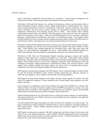 Clark M. Anderson Page 2
project construction specification and bid packets for contractors. Provide project management and
construction oversight. Obtain project progress documentation for historical records.
Performed as Staff and Field Engineer for a northern Utah petroleum refinery and downstream client to
model and design all features needed to install a 500hp vertical pump in a refined products line. Project
scope included geotechnical, structural, environmental, mechanical, electrical, operations, and control
systems disciplines. Our firm acted as project manager over geotechnical, structural, and mechanical
components subcontracting and managing specific tasks to others. Staff engineer duties included
corresponding between client, subcontractors, and other engineers on the project to ensure all component
details were according to client scope. Duties also included preparation of civil site layout construction
drawings, compiling project specifications, and reviews of subcontractor design. Field engineer duties
included multiple site surveys to gather specific modeling and design details, meeting with utility entities to
identify known utilities in the project area, site locating of project features for client review.
Performed as Staff and Field Engineer for project involving a one acre clay lined retention pond. During a
maintenance dredging event, the clay liner was penetrated which resulted in the pond’s inability to retain
water. Field Engineer tasks included gathering site information (inlet, outlet, high water mark, leak
location, etc.) and conducting a topographic site survey. Staff Engineer tasks included preparation of
construction drawings, notes, specifications, and preparing an engineer’s cost estimate for the work.
Performed as Staff, Field, and Environmental Engineer providing emergency response and remedial
support of diesel release from a northern Utah pipeline at a State Park. Field engineer tasks included
quantifying a total spill volume and subsequent cleanup volumes during the cleanup phase. Environmental
engineer tasks included frequent soil and water sampling to determine initial contamination levels and
compliance with project cleanup requirements as determined by federal, state, and local agencies. Staff
engineer tasks included remedial civil design support, site layout, survey of sampling data locations,
compilation of site data (environmental sampling and volume calculations).
Staff Engineer assisting Project Manager and Field Engineer with as-constructed design of refinery Phase
VI and VII firewater distribution system. Project included representing the following precisely in
AutoCAD: pipe alignment, valves, hydrants, utility features, and existing conditions.
Staff Engineer assisting Senior Engineers with refinery firewater system upgrade for sensitive unit with
robotic fire suppression equipment. Project included review of detail designs, pipe alignment, and client
progress meetings.
Project Engineer for establishing a Storm Water Pollution Prevention Plan (SWPPP) for a northern Utah
industrial facility. The project included compiling archived SWPPP documentation, creating a site map,
organizing report according to state regulations, communicating with regulatory agency, recommending
improvements to prevent stormwater pollution discharge, and site inspections
Prepared legal descriptions for new lode claim sites for a central Utah mining company as a Staff Engineer.
The project included the use of Public Land Survey System (PLSS) data and coordination with applicable
state and federal agencies.
Provided remedial field engineering support for crude oil release from a pipeline in an urban setting. The
project included post cleanup sampling of effected stream as well as comparative watershed sampling of
other nearby streams. Project included engineering design and construction support for land owners
impacted by release.
Staff Engineer assisting senior engineers with traffic signage type and location along a 4 mile county road
which services mine reclamation projects. Duties included: identifying appropriate location and spacing;
drafting sign and installation details; and project drawing revisions. Conducted preliminary intersection
design for the county road and state highway junction.
 