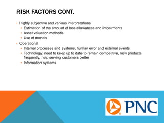 RISK FACTORS CONT.
• Highly subjective and various interpretations
• Estimation of the amount of loss allowances and impairments
• Asset valuation methods
• Use of models
• Operational
• Internal processes and systems, human error and external events
• Technology: need to keep up to date to remain competitive, new products
frequently, help serving customers better
• Information systems
 