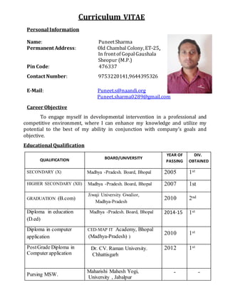 Curriculum VITAE
Personal Information
Name: PuneetSharma
Permanent Address: Old Chambal Colony, ET-25,
In frontof GopalGaushala
Sheopur (M.P.)
Pin Code: 476337
Contact Number: 9753220141,9644395326
E-Mail: Puneet.s@naandi.org
Puneet.sharma0289@gmail.com
Career Objective
To engage myself in developmental intervention in a professional and
competitive environment, where I can enhance my knowledge and utilize my
potential to the best of my ability in conjunction with company’s goals and
objective.
Educational Qualification
QUALIFICATION BOARD/UNIVERSITY
YEAR OF
PASSING
DIV.
OBTAINED
SECONDARY (X) Madhya -Pradesh. Board, Bhopal 2005 1st
HIGHER SECONDARY (XII) Madhya -Pradesh. Board, Bhopal 2007 1st
GRADUATION (B.com)
Jiwaji University Gwalior,
Madhya-Pradesh
2010 2nd
Diploma in education
(D.ed)
Madhya -Pradesh. Board, Bhopal 2014-15 1st
Diploma in computer
application
CED-MAP IT Academy, Bhopal
(Madhya-Pradesh) )
2010 1st
PostGrade Diploma in
Computer application
Dr. CV. Raman University.
Chhattisgarh
2012 1st
Pursing MSW.
Maharishi Mahesh Yogi,
University , Jabalpur
- -
 