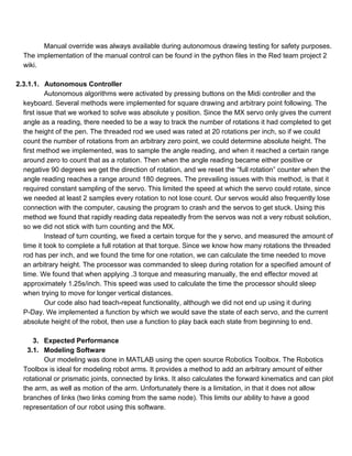 Manual override was always available during autonomous drawing testing for safety purposes. 
The implementation of the manual control can be found in the python files in the Red team project 2 
wiki. 
  
2.3.1.1. Autonomous Controller 
Autonomous algorithms were activated by pressing buttons on the Midi controller and the 
keyboard. Several methods were implemented for square drawing and arbitrary point following. The 
first issue that we worked to solve was absolute y position. Since the MX servo only gives the current 
angle as a reading, there needed to be a way to track the number of rotations it had completed to get 
the height of the pen. The threaded rod we used was rated at 20 rotations per inch, so if we could 
count the number of rotations from an arbitrary zero point, we could determine absolute height. The 
first method we implemented, was to sample the angle reading, and when it reached a certain range 
around zero to count that as a rotation. Then when the angle reading became either positive or 
negative 90 degrees we get the direction of rotation, and we reset the “full rotation” counter when the 
angle reading reaches a range around 180 degrees. The prevailing issues with this method, is that it 
required constant sampling of the servo. This limited the speed at which the servo could rotate, since 
we needed at least 2 samples every rotation to not lose count. Our servos would also frequently lose 
connection with the computer, causing the program to crash and the servos to get stuck. Using this 
method we found that rapidly reading data repeatedly from the servos was not a very robust solution, 
so we did not stick with turn counting and the MX. 
Instead of turn counting, we fixed a certain torque for the y servo, and measured the amount of 
time it took to complete a full rotation at that torque. Since we know how many rotations the threaded 
rod has per inch, and we found the time for one rotation, we can calculate the time needed to move 
an arbitrary height. The processor was commanded to sleep during rotation for a specified amount of 
time. We found that when applying .3 torque and measuring manually, the end effector moved at 
approximately 1.25s/inch. This speed was used to calculate the time the processor should sleep 
when trying to move for longer vertical distances. 
Our code also had teach­repeat functionality, although we did not end up using it during 
P­Day. We implemented a function by which we would save the state of each servo, and the current 
absolute height of the robot, then use a function to play back each state from beginning to end.  
 
3. Expected Performance 
3.1. Modeling Software 
Our modeling was done in MATLAB using the open source Robotics Toolbox. The Robotics 
Toolbox is ideal for modeling robot arms. It provides a method to add an arbitrary amount of either 
rotational or prismatic joints, connected by links. It also calculates the forward kinematics and can plot 
the arm, as well as motion of the arm. Unfortunately there is a limitation, in that it does not allow 
branches of links (two links coming from the same node). This limits our ability to have a good 
representation of our robot using this software.  
 