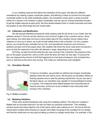 In our modeling code we first define the orientation of the paper. We allow for different 
orientations by creating a paper coordinate system, and defining a matrix to convert from the paper 
coordinate system to the robot coordinate system. Our simulation is then given a series of points 
(either for a square or for strokes) in paper coordinates, and we use our inverse kinematics function 
to get the angles required at each point. We then iterate between them in small increments and track 
the position to see what shape the arm would make. 
 
3.2. Calibration and Modification 
We did several calibration procedures while creating code for the driver in our model. See the 
software section 2. First we set the maximum and minimum angles of the x position servos. Since 
upon startup, the robot does not know a hard­coded value for the y position (since it takes many 
rotations to move up or down), we could not add safety limits in the y direction. For the x position 
servos, we moved the pen vertically inch by inch, and recorded the maximum and minimum x 
positions (at each end of the paper area). We created a file which the driver read when moving the x 
servo to limit the response to be within the allowed x range, depending on the y position.  
At P­Day, we also found that while the pen was moving in the y direction, the pressure of the 
pen on the paper caused the x servo to drift, since the lever arm was not very rigid. To account for 
this, we measured the amount of drift that happened at a low level of pressure, and corrected the x 
servo in real time as the servo was moving. This made our vertical lines even straighter. 
 
3.3. Simulation Results 
 
 
To test our simulation, we provided an arbitrary list of paper coordinates 
between which the arm had to move. We focused our simulation efforts on 
drawing squares since it was the passing requirement. As you can see in 
the figure above, our simulation was capable of moving between 6 points 
in a square. The midpoints were added between the horizontal lines to 
improve accuracy, as the arm as we modeled it was inaccurate when 
moving in the x direction. 
 
Fig. 6: Matlab simulation 
 
3.4. Modeling Validation 
There were several drawbacks with using this modeling method. The robot arm created in 
Matlab was an accurate robot arm, but did not match our physical construction. This modeling 
scheme would have been ideal for one of the teams which were making an arm. We found that the 
inaccuracies created when drawing our square were likely not going to be a problem for our design, 
and that the model was not very good at telling us where our design would stray. For example, in the 
 