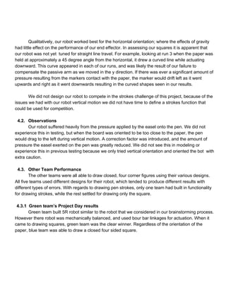 
 
Qualitatively, our robot worked best for the horizontal orientation; where the effects of gravity 
had little effect on the performance of our end effector. In assessing our squares it is apparent that 
our robot was not yet  tuned for straight line travel. For example, looking at run 3 when the paper was 
held at approximately a 45 degree angle from the horizontal, it drew a curved line while actuating 
downward. This curve appeared in each of our runs, and was likely the result of our failure to 
compensate the passive arm as we moved in the y direction. If there was ever a significant amount of 
pressure resulting from the markers contact with the paper, the marker would drift left as it went 
upwards and right as it went downwards resulting in the curved shapes seen in our results.  
 
We did not design our robot to compete in the strokes challenge of this project, because of the 
issues we had with our robot vertical motion we did not have time to define a strokes function that 
could be used for competition.  
 
4.2. Observations 
Our robot suffered heavily from the pressure applied by the easel onto the pen. We did not 
experience this in testing, but when the board was oriented to be too close to the paper, the pen 
would drag to the left during vertical motion. A correction factor was introduced, and the amount of 
pressure the easel exerted on the pen was greatly reduced. We did not see this in modeling or 
experience this in previous testing because we only tried vertical orientation and oriented the bot  with 
extra caution. 
 
4.3. Other Team Performance 
The other teams were all able to draw closed, four corner figures using their various designs. 
All five teams used different designs for their robot, which tended to produce different results with 
different types of errors. With regards to drawing pen strokes, only one team had built in functionality 
for drawing strokes, while the rest settled for drawing only the square.  
 
4.3.1  Green team’s Project Day results 
Green team built 5R robot similar to the robot that we considered in our brainstorming process. 
However there robot was mechanically balanced, and used bour bar linkages for actuation. When it 
came to drawing squares, green team was the clear winner. Regardless of the orientation of the 
paper, blue team was able to draw a closed four sided square. 
 
 