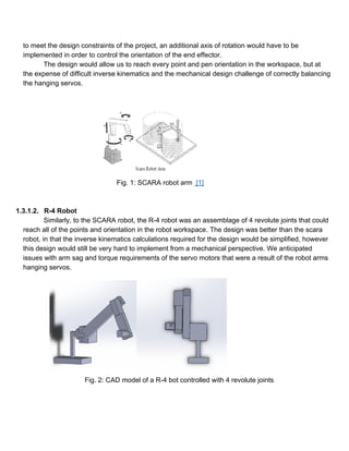to meet the design constraints of the project, an additional axis of rotation would have to be 
implemented in order to control the orientation of the end effector.  
The design would allow us to reach every point and pen orientation in the workspace, but at 
the expense of difficult inverse kinematics and the mechanical design challenge of correctly balancing 
the hanging servos.  
 
 
   
      Fig. 1: SCARA robot arm  [1] 
 
 
1.3.1.2. R­4 Robot  
Similarly, to the SCARA robot, the R­4 robot was an assemblage of 4 revolute joints that could 
reach all of the points and orientation in the robot workspace. The design was better than the scara 
robot, in that the inverse kinematics calculations required for the design would be simplified, however 
this design would still be very hard to implement from a mechanical perspective. We anticipated 
issues with arm sag and torque requirements of the servo motors that were a result of the robot arms 
hanging servos. 
  
 
 
 
 
 
 
 
 
 
 
Fig. 2: CAD model of a R­4 bot controlled with 4 revolute joints 
 
 
 